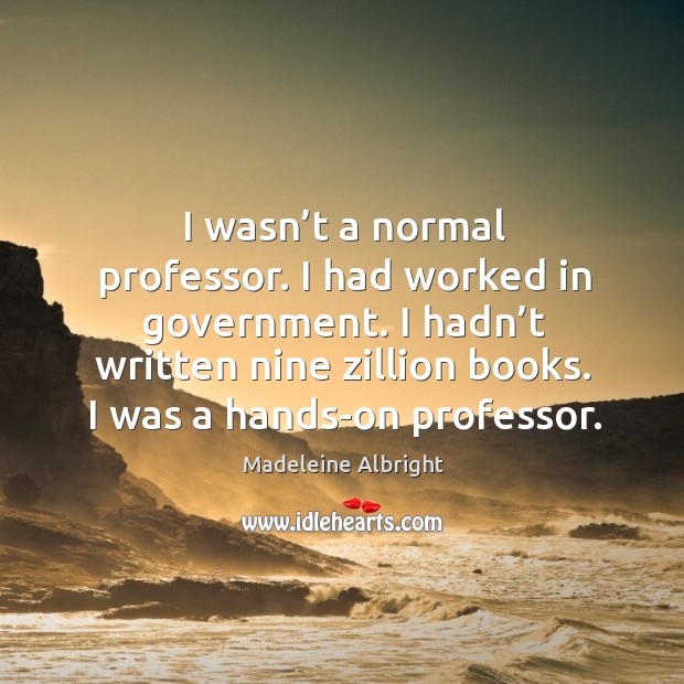 I wasn’t a normal professor. I had worked in government. I hadn’t written nine zillion books. I was a hands-on professor. Madeleine Albright Picture Quote