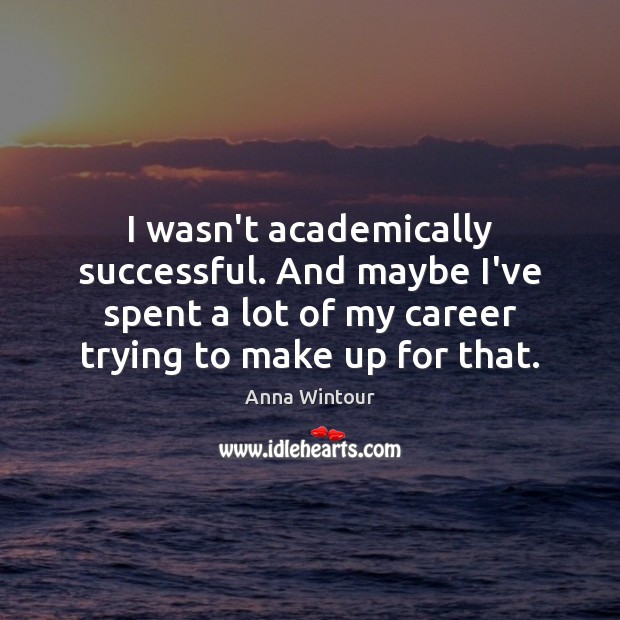 I wasn’t academically successful. And maybe I’ve spent a lot of my Image