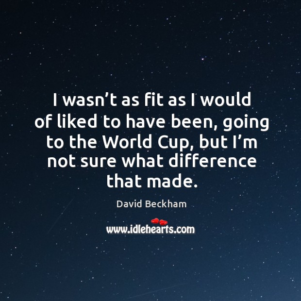 I wasn’t as fit as I would of liked to have been, going to the world cup, but I’m not sure what difference that made. David Beckham Picture Quote