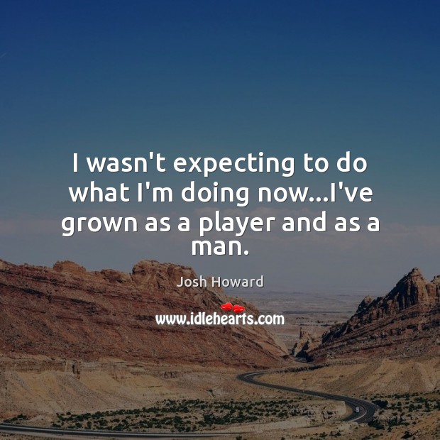 I wasn’t expecting to do what I’m doing now…I’ve grown as a player and as a man. Image