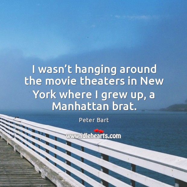 I wasn’t hanging around the movie theaters in new york where I grew up, a manhattan brat. Peter Bart Picture Quote