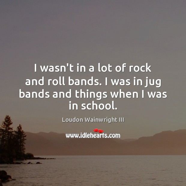 I wasn’t in a lot of rock and roll bands. I was Loudon Wainwright III Picture Quote