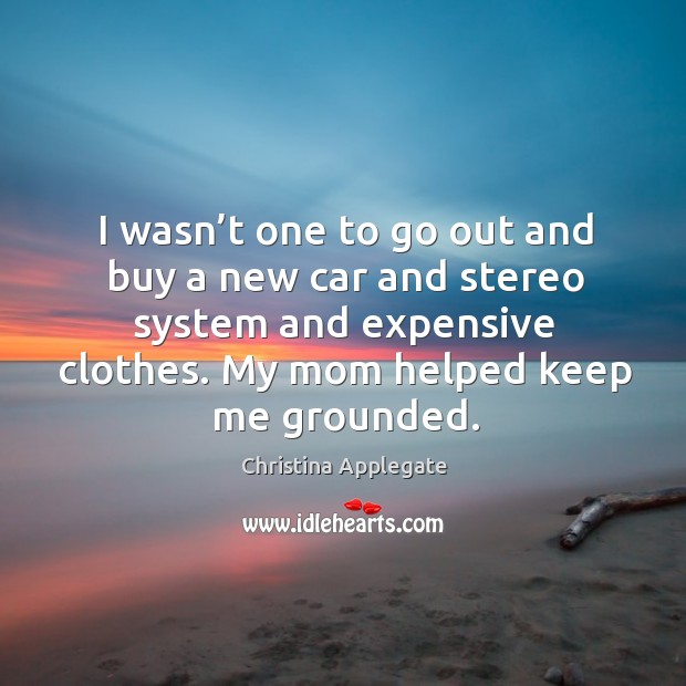 I wasn’t one to go out and buy a new car and stereo system and expensive clothes. My mom helped keep me grounded. Christina Applegate Picture Quote