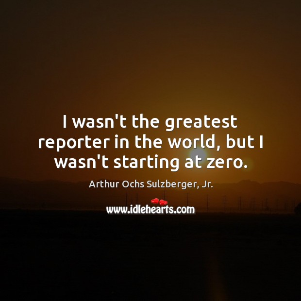 I wasn’t the greatest reporter in the world, but I wasn’t starting at zero. Arthur Ochs Sulzberger, Jr. Picture Quote