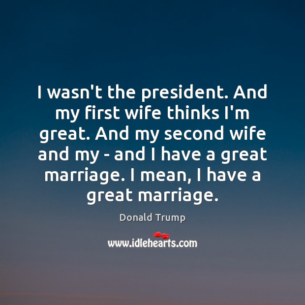 I wasn’t the president. And my first wife thinks I’m great. And Donald Trump Picture Quote