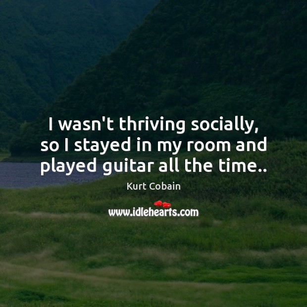 I wasn’t thriving socially, so I stayed in my room and played guitar all the time.. Kurt Cobain Picture Quote
