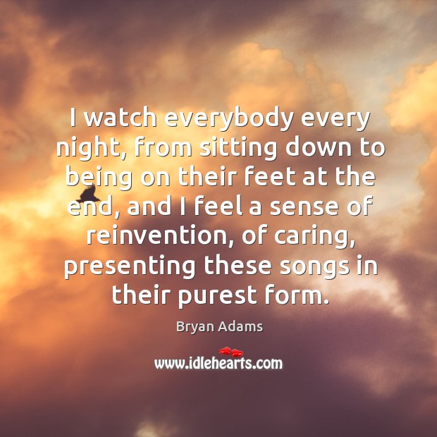 I watch everybody every night, from sitting down to being on their feet at the end, and I feel a sense of reinvention Bryan Adams Picture Quote