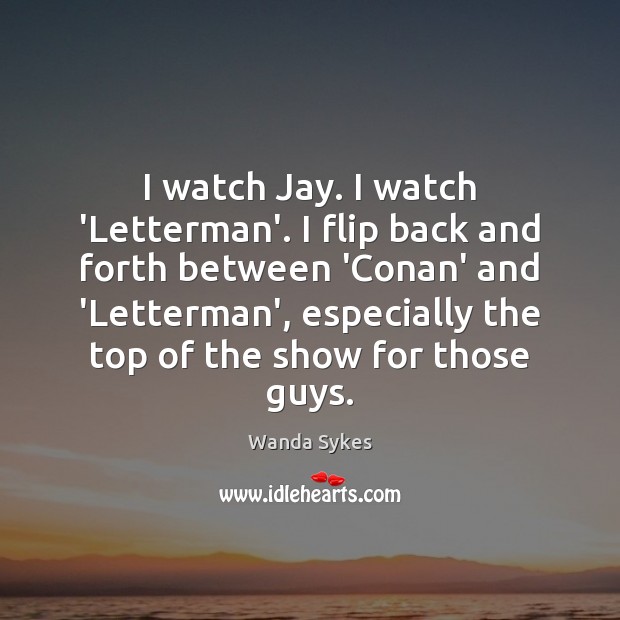 I watch Jay. I watch ‘Letterman’. I flip back and forth between Image