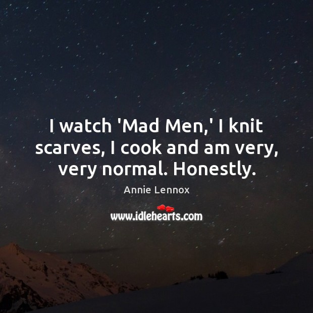 I watch ‘Mad Men,’ I knit scarves, I cook and am very, very normal. Honestly. Annie Lennox Picture Quote