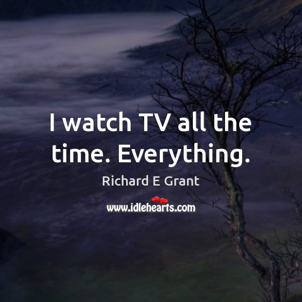 I watch TV all the time. Everything. Richard E Grant Picture Quote