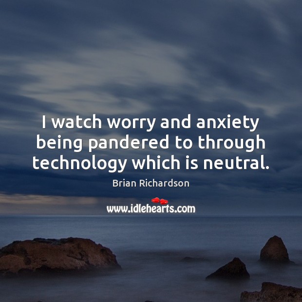 I watch worry and anxiety being pandered to through technology which is neutral. Image