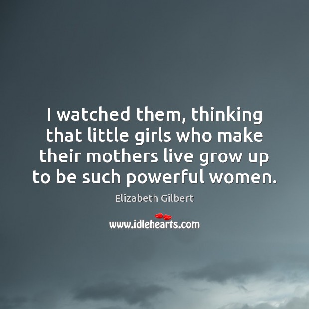 I watched them, thinking that little girls who make their mothers live Elizabeth Gilbert Picture Quote