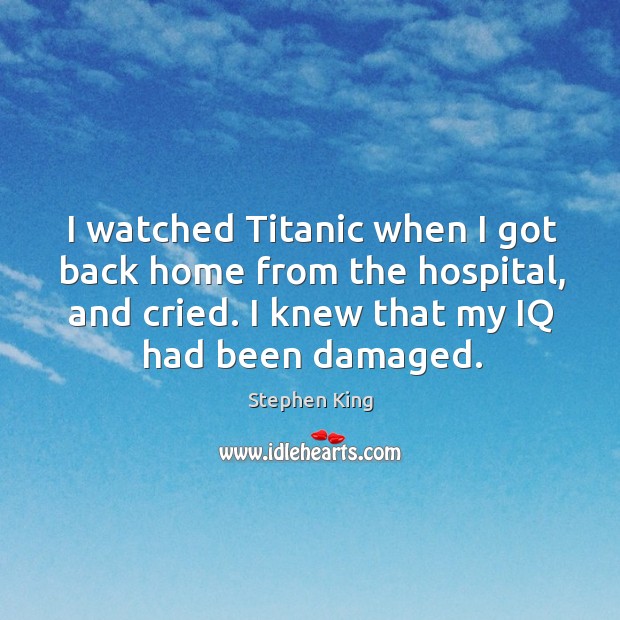 I watched titanic when I got back home from the hospital, and cried. I knew that my iq had been damaged. Stephen King Picture Quote
