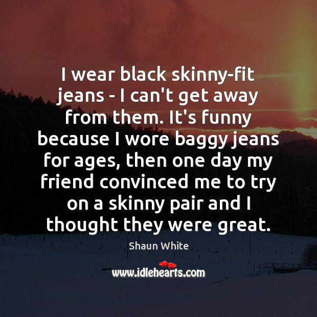 I wear black skinny-fit jeans – I can’t get away from them. 