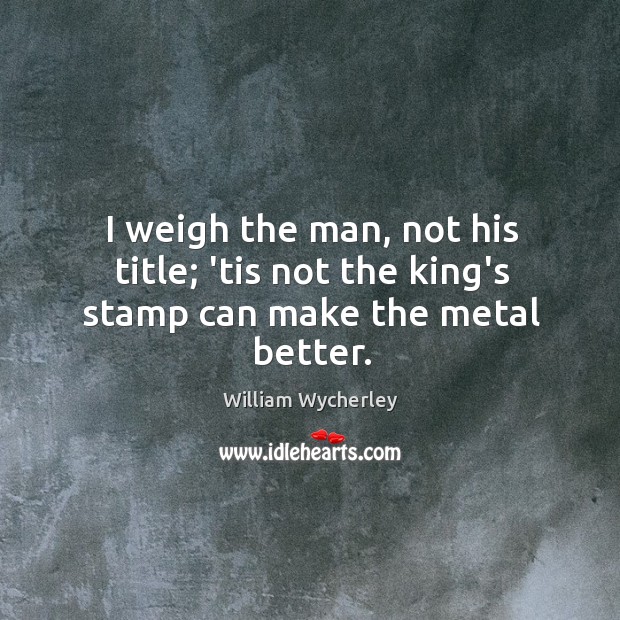 I weigh the man, not his title; ’tis not the king’s stamp can make the metal better. William Wycherley Picture Quote