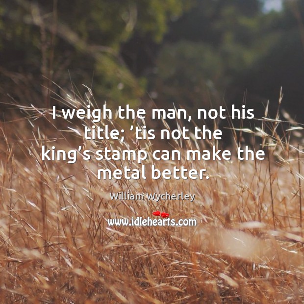 I weigh the man, not his title; ’tis not the king’s stamp can make the metal better. William Wycherley Picture Quote