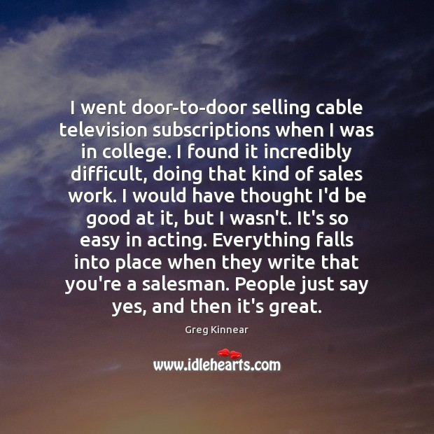 I went door-to-door selling cable television subscriptions when I was in college. Greg Kinnear Picture Quote