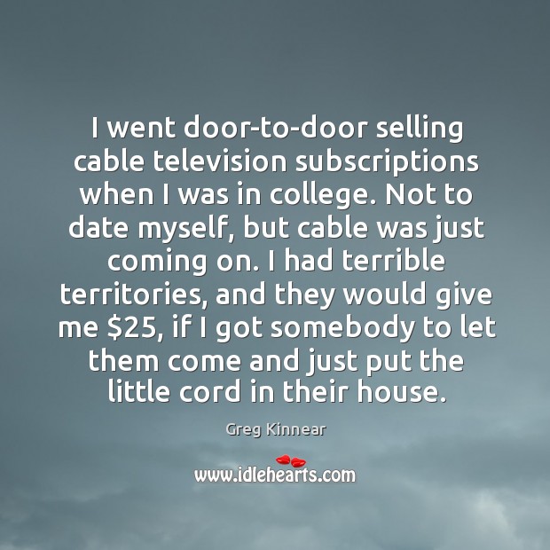 I went door-to-door selling cable television subscriptions when I was in college. Greg Kinnear Picture Quote