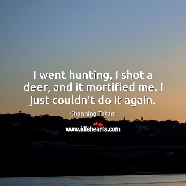 I went hunting, I shot a deer, and it mortified me. I just couldn’t do it again. Channing Tatum Picture Quote