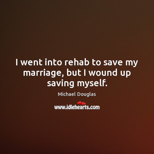 I went into rehab to save my marriage, but I wound up saving myself. Michael Douglas Picture Quote
