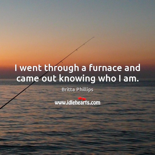 I went through a furnace and came out knowing who I am. Britta Phillips Picture Quote
