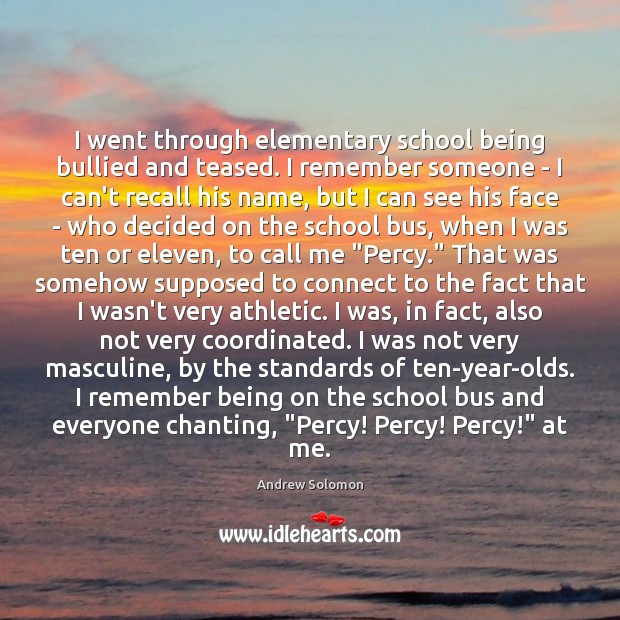 I went through elementary school being bullied and teased. I remember someone Andrew Solomon Picture Quote