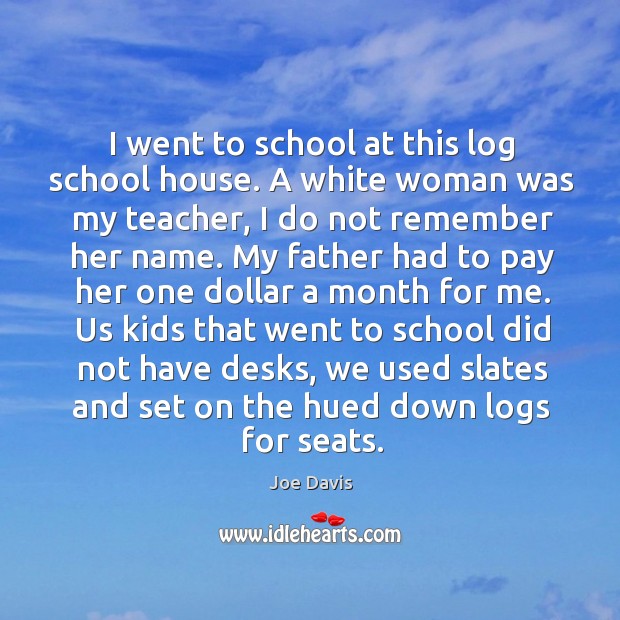 I went to school at this log school house. A white woman was my teacher, I do not remember her name. Joe Davis Picture Quote