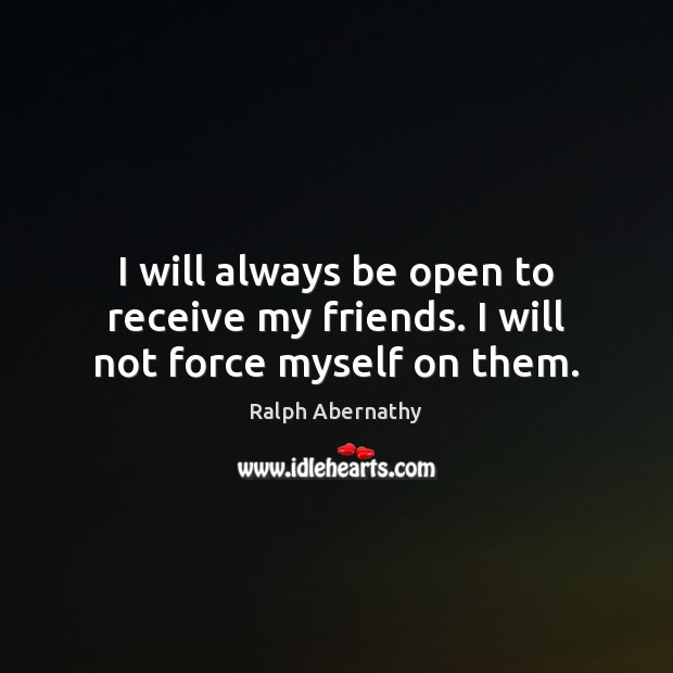 I will always be open to receive my friends. I will not force myself on them. Ralph Abernathy Picture Quote