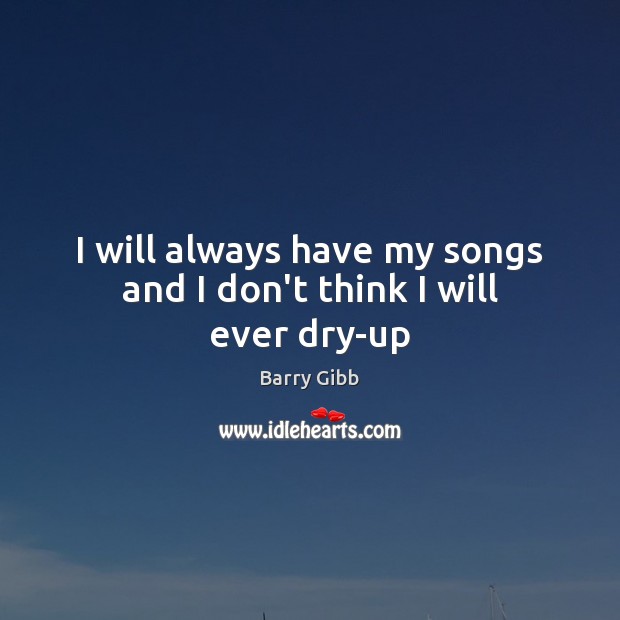I will always have my songs and I don’t think I will ever dry-up Barry Gibb Picture Quote