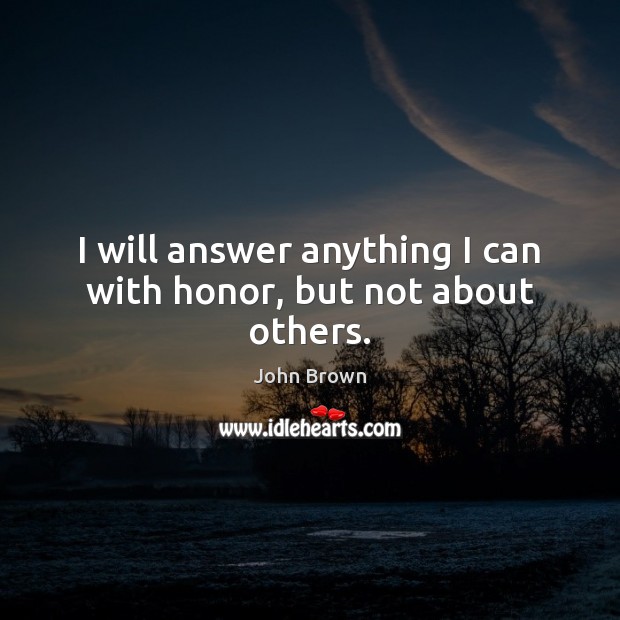 I will answer anything I can with honor, but not about others. John Brown Picture Quote