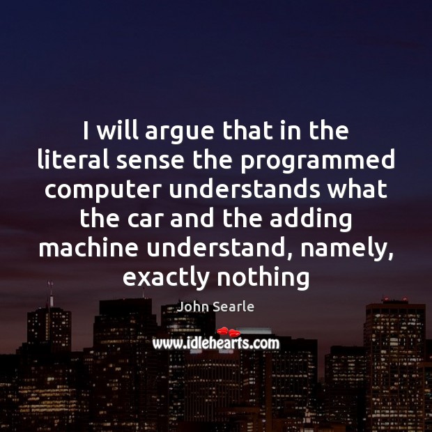 I will argue that in the literal sense the programmed computer understands John Searle Picture Quote