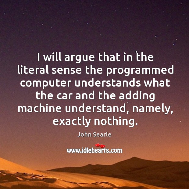 I will argue that in the literal sense the programmed computer understands what the car and the adding machine understand Image