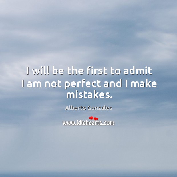 I will be the first to admit I am not perfect and I make mistakes. Alberto Gonzales Picture Quote