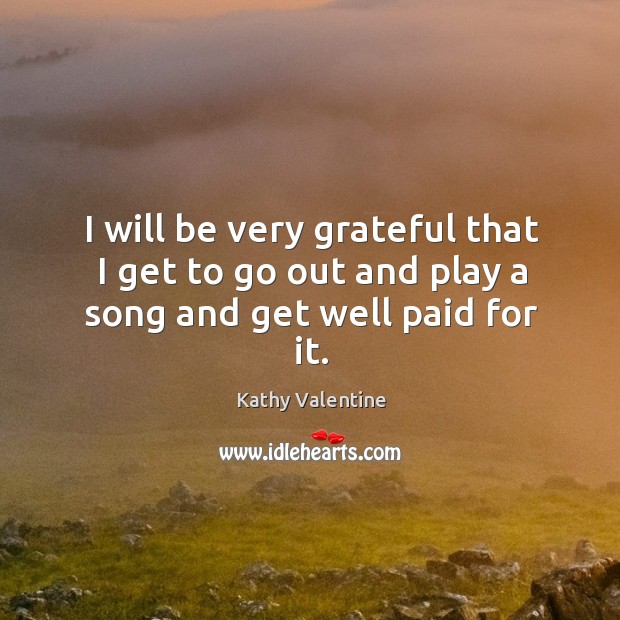 I will be very grateful that I get to go out and play a song and get well paid for it. Kathy Valentine Picture Quote