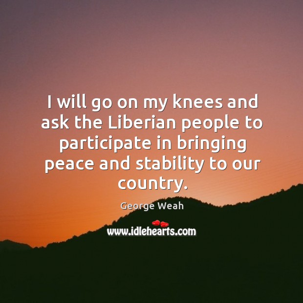 I will go on my knees and ask the liberian people to participate in bringing peace and stability to our country. George Weah Picture Quote