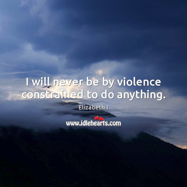 I will never be by violence constrained to do anything. Elizabeth I Picture Quote