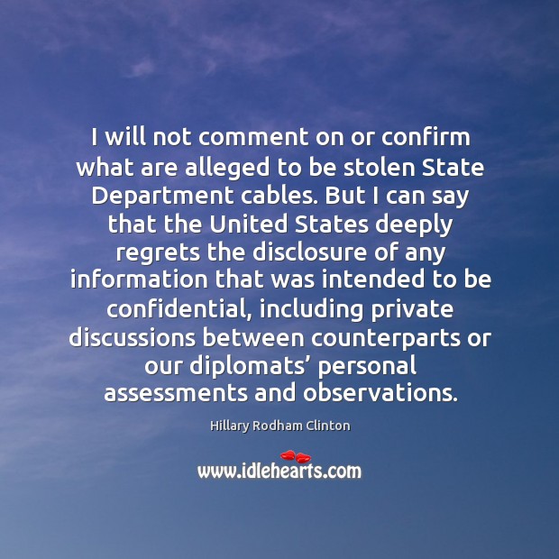 I will not comment on or confirm what are alleged to be stolen state department cables. Hillary Rodham Clinton Picture Quote