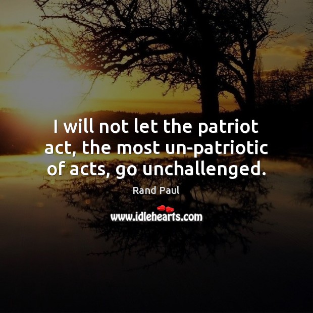 I will not let the patriot act, the most un-patriotic of acts, go unchallenged. Rand Paul Picture Quote