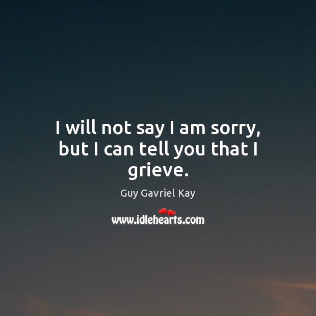 I will not say I am sorry, but I can tell you that I grieve. Guy Gavriel Kay Picture Quote