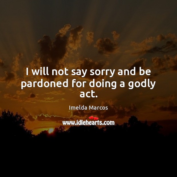 I will not say sorry and be pardoned for doing a Godly act. Imelda Marcos Picture Quote