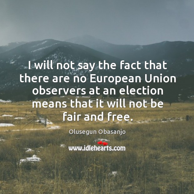 I will not say the fact that there are no european union observers at an election means that it will not be fair and free. Olusegun Obasanjo Picture Quote