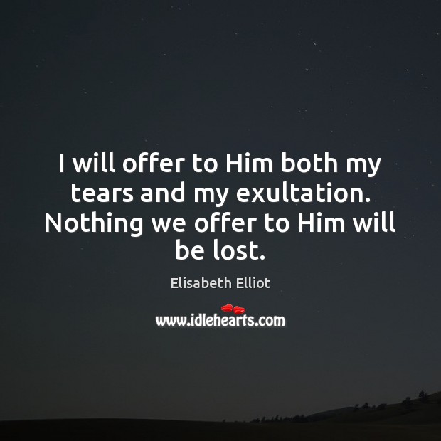I will offer to Him both my tears and my exultation. Nothing we offer to Him will be lost. Elisabeth Elliot Picture Quote