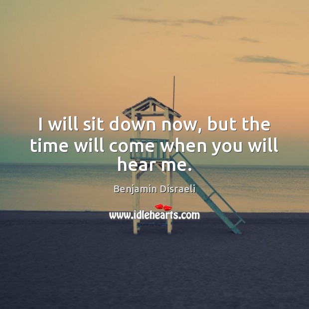 I will sit down now, but the time will come when you will hear me. Benjamin Disraeli Picture Quote