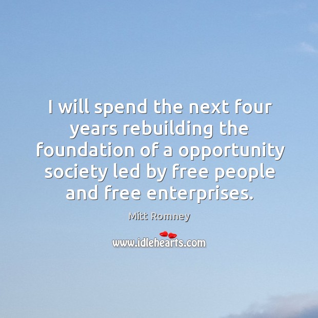 I will spend the next four years rebuilding the foundation of a opportunity society led by free people and free enterprises. Mitt Romney Picture Quote