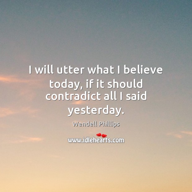 I will utter what I believe today, if it should contradict all I said yesterday. Wendell Phillips Picture Quote
