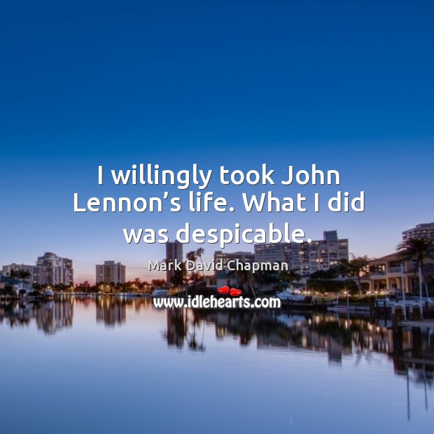 I willingly took john lennon’s life. What I did was despicable. Mark David Chapman Picture Quote