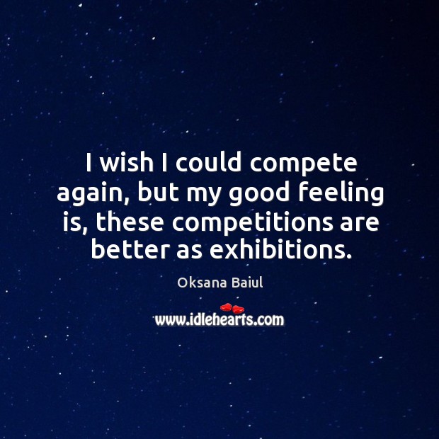 I wish I could compete again, but my good feeling is, these competitions are better as exhibitions. Oksana Baiul Picture Quote