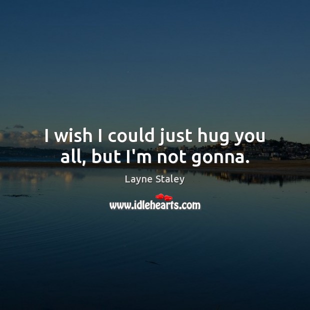 I wish I could just hug you all, but I’m not gonna. 