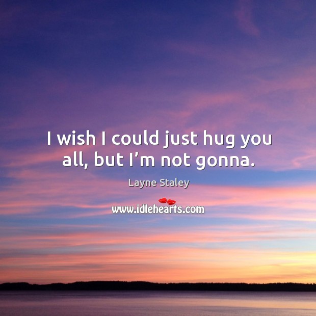 I wish I could just hug you all, but I’m not gonna. Image