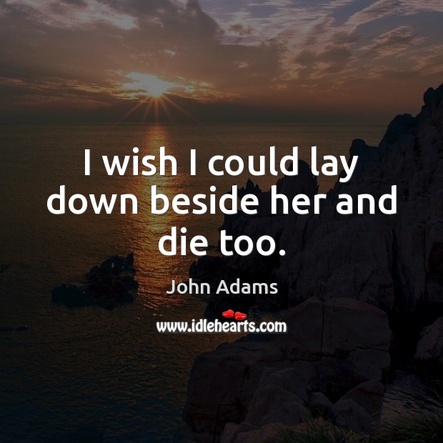 I wish I could lay down beside her and die too. John Adams Picture Quote